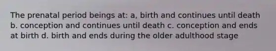 The prenatal period beings at: a, birth and continues until death b. conception and continues until death c. conception and ends at birth d. birth and ends during the older adulthood stage