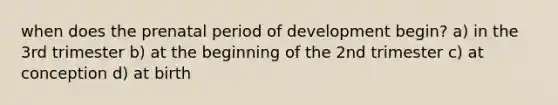 when does the prenatal period of development begin? a) in the 3rd trimester b) at the beginning of the 2nd trimester c) at conception d) at birth