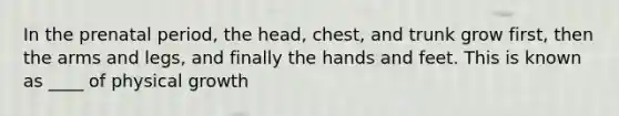 In the prenatal period, the head, chest, and trunk grow first, then the arms and legs, and finally the hands and feet. This is known as ____ of physical growth