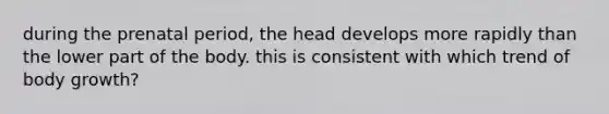 during the prenatal period, the head develops more rapidly than the lower part of the body. this is consistent with which trend of body growth?