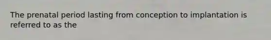 The prenatal period lasting from conception to implantation is referred to as the
