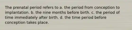 The prenatal period refers to a. the period from conception to implantation. b. the nine months before birth. c. the period of time immediately after birth. d. the time period before conception takes place.