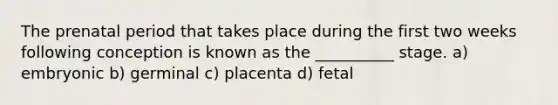 The prenatal period that takes place during the first two weeks following conception is known as the __________ stage. a) embryonic b) germinal c) placenta d) fetal