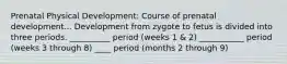 Prenatal Physical Development: Course of prenatal development... Development from zygote to fetus is divided into three periods. __________ period (weeks 1 & 2) ___________ period (weeks 3 through 8) ____ period (months 2 through 9)