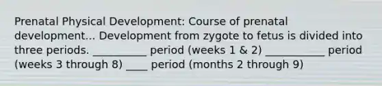 Prenatal Physical Development: Course of prenatal development... Development from zygote to fetus is divided into three periods. __________ period (weeks 1 & 2) ___________ period (weeks 3 through 8) ____ period (months 2 through 9)