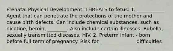 Prenatal Physical Development: THREATS to fetus: 1. ___________ Agent that can penetrate the protections of the mother and cause birth defects. Can include chemical substances, such as nicotine, heroin, ________. Also include certain illnesses: Rubella, sexually transmitted diseases, HIV. 2. Preterm infant - born before full term of pregnancy. Risk for _______________difficulties