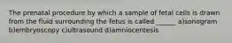 The prenatal procedure by which a sample of fetal cells is drawn from the fluid surrounding the fetus is called ______ a)sonogram b)embryoscopy c)ultrasound d)amniocentesis