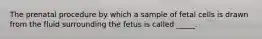 The prenatal procedure by which a sample of fetal cells is drawn from the fluid surrounding the fetus is called _____.