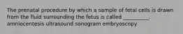 The prenatal procedure by which a sample of fetal cells is drawn from the fluid surrounding the fetus is called __________. amniocentesis ultrasound sonogram embryoscopy