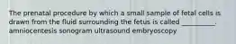 The prenatal procedure by which a small sample of fetal cells is drawn from the fluid surrounding the fetus is called __________. amniocentesis sonogram ultrasound embryoscopy