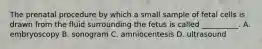 The prenatal procedure by which a small sample of fetal cells is drawn from the fluid surrounding the fetus is called __________. A. embryoscopy B. sonogram C. amniocentesis D. ultrasound