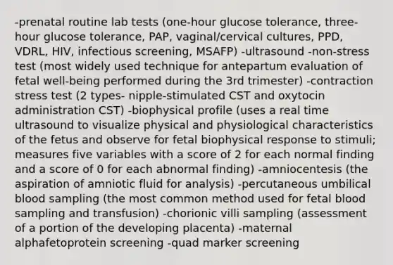 -prenatal routine lab tests (one-hour glucose tolerance, three-hour glucose tolerance, PAP, vaginal/cervical cultures, PPD, VDRL, HIV, infectious screening, MSAFP) -ultrasound -non-stress test (most widely used technique for antepartum evaluation of fetal well-being performed during the 3rd trimester) -contraction stress test (2 types- nipple-stimulated CST and oxytocin administration CST) -biophysical profile (uses a real time ultrasound to visualize physical and physiological characteristics of the fetus and observe for fetal biophysical response to stimuli; measures five variables with a score of 2 for each normal finding and a score of 0 for each abnormal finding) -amniocentesis (the aspiration of amniotic fluid for analysis) -percutaneous umbilical blood sampling (the most common method used for fetal blood sampling and transfusion) -chorionic villi sampling (assessment of a portion of the developing placenta) -maternal alphafetoprotein screening -quad marker screening