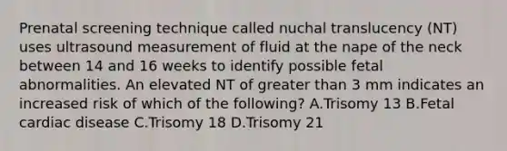 Prenatal screening technique called nuchal translucency (NT) uses ultrasound measurement of fluid at the nape of the neck between 14 and 16 weeks to identify possible fetal abnormalities. An elevated NT of <a href='https://www.questionai.com/knowledge/ktgHnBD4o3-greater-than' class='anchor-knowledge'>greater than</a> 3 mm indicates an increased risk of which of the following? A.Trisomy 13 B.Fetal cardiac disease C.Trisomy 18 D.Trisomy 21