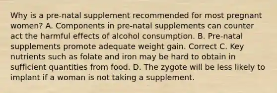 Why is a pre-natal supplement recommended for most pregnant women? A. Components in pre-natal supplements can counter act the harmful effects of alcohol consumption. B. Pre-natal supplements promote adequate weight gain. Correct C. Key nutrients such as folate and iron may be hard to obtain in sufficient quantities from food. D. The zygote will be less likely to implant if a woman is not taking a supplement.