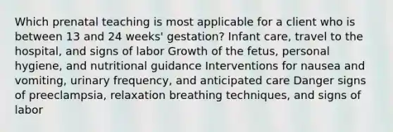 Which prenatal teaching is most applicable for a client who is between 13 and 24 weeks' gestation? Infant care, travel to the hospital, and signs of labor Growth of the fetus, personal hygiene, and nutritional guidance Interventions for nausea and vomiting, urinary frequency, and anticipated care Danger signs of preeclampsia, relaxation breathing techniques, and signs of labor