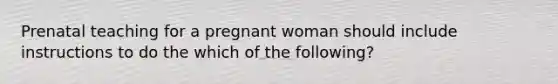 Prenatal teaching for a pregnant woman should include instructions to do the which of the following?