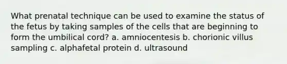 What prenatal technique can be used to examine the status of the fetus by taking samples of the cells that are beginning to form the umbilical cord? a. amniocentesis b. chorionic villus sampling c. alphafetal protein d. ultrasound