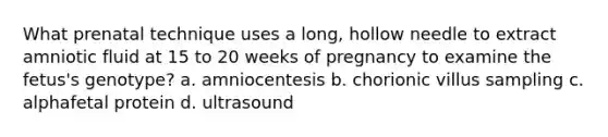 What prenatal technique uses a long, hollow needle to extract amniotic fluid at 15 to 20 weeks of pregnancy to examine the fetus's genotype? a. amniocentesis b. chorionic villus sampling c. alphafetal protein d. ultrasound