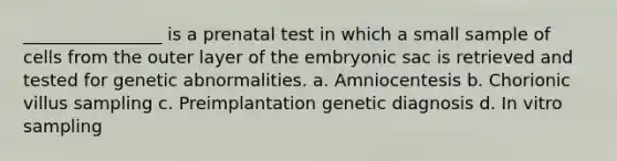 ________________ is a prenatal test in which a small sample of cells from the outer layer of the embryonic sac is retrieved and tested for genetic abnormalities. a. Amniocentesis b. Chorionic villus sampling c. Preimplantation genetic diagnosis d. In vitro sampling