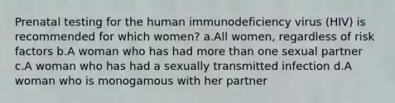 Prenatal testing for the human immunodeficiency virus (HIV) is recommended for which women? a.All women, regardless of risk factors b.A woman who has had more than one sexual partner c.A woman who has had a sexually transmitted infection d.A woman who is monogamous with her partner