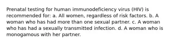 Prenatal testing for human immunodeficiency virus (HIV) is recommended for: a. All women, regardless of risk factors. b. A woman who has had more than one sexual partner. c. A woman who has had a sexually transmitted infection. d. A woman who is monogamous with her partner.