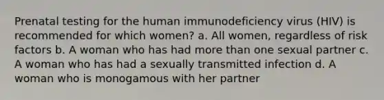 Prenatal testing for the human immunodeficiency virus (HIV) is recommended for which women? a. All women, regardless of risk factors b. A woman who has had more than one sexual partner c. A woman who has had a sexually transmitted infection d. A woman who is monogamous with her partner