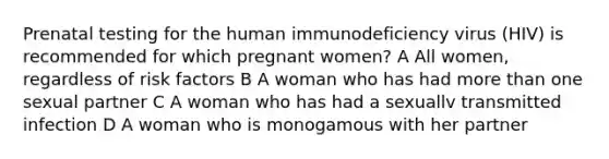 Prenatal testing for the human immunodeficiency virus (HIV) is recommended for which pregnant women? A All women, regardless of risk factors B A woman who has had more than one sexual partner C A woman who has had a sexuallv transmitted infection D A woman who is monogamous with her partner