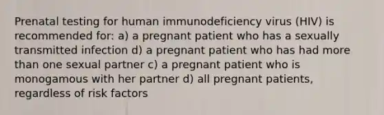 Prenatal testing for human immunodeficiency virus (HIV) is recommended for​​: a) a pregnant patient who has a sexually transmitted infection d) a pregnant patient who has had more than one sexual partner c) a pregnant patient who is monogamous with her partner d) all pregnant patients, regardless of risk factors