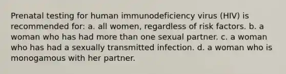 Prenatal testing for human immunodeficiency virus (HIV) is recommended for: a. all women, regardless of risk factors. b. a woman who has had <a href='https://www.questionai.com/knowledge/keWHlEPx42-more-than' class='anchor-knowledge'>more than</a> one sexual partner. c. a woman who has had a sexually transmitted infection. d. a woman who is monogamous with her partner.