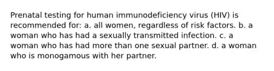 Prenatal testing for human immunodeficiency virus (HIV) is recommended for: a. all women, regardless of risk factors. b. a woman who has had a sexually transmitted infection. c. a woman who has had more than one sexual partner. d. a woman who is monogamous with her partner.