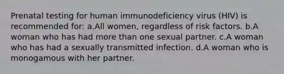 Prenatal testing for human immunodeficiency virus (HIV) is recommended for: a.All women, regardless of risk factors. b.A woman who has had more than one sexual partner. c.A woman who has had a sexually transmitted infection. d.A woman who is monogamous with her partner.