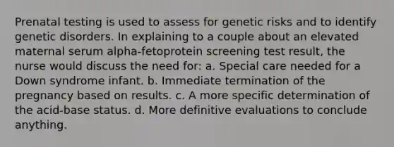 Prenatal testing is used to assess for genetic risks and to identify genetic disorders. In explaining to a couple about an elevated maternal serum alpha-fetoprotein screening test result, the nurse would discuss the need for: a. Special care needed for a Down syndrome infant. b. Immediate termination of the pregnancy based on results. c. A more specific determination of the acid-base status. d. More definitive evaluations to conclude anything.