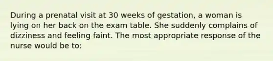 During a prenatal visit at 30 weeks of gestation, a woman is lying on her back on the exam table. She suddenly complains of dizziness and feeling faint. The most appropriate response of the nurse would be to: