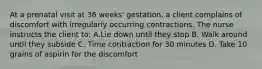 At a prenatal visit at 36 weeks' gestation, a client complains of discomfort with irregularly occurring contractions. The nurse instructs the client to: A.Lie down until they stop B. Walk around until they subside C. Time contraction for 30 minutes D. Take 10 grains of aspirin for the discomfort