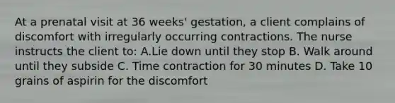 At a prenatal visit at 36 weeks' gestation, a client complains of discomfort with irregularly occurring contractions. The nurse instructs the client to: A.Lie down until they stop B. Walk around until they subside C. Time contraction for 30 minutes D. Take 10 grains of aspirin for the discomfort