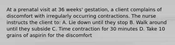 At a prenatal visit at 36 weeks' gestation, a client complains of discomfort with irregularly occurring contractions. The nurse instructs the client to: A. Lie down until they stop B. Walk around until they subside C. Time contraction for 30 minutes D. Take 10 grains of aspirin for the discomfort