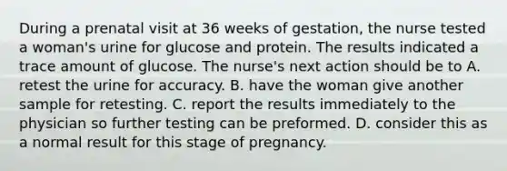 During a prenatal visit at 36 weeks of gestation, the nurse tested a woman's urine for glucose and protein. The results indicated a trace amount of glucose. The nurse's next action should be to A. retest the urine for accuracy. B. have the woman give another sample for retesting. C. report the results immediately to the physician so further testing can be preformed. D. consider this as a normal result for this stage of pregnancy.