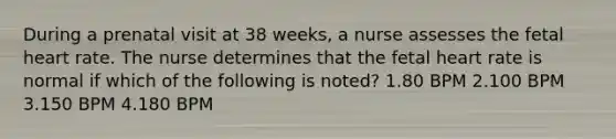 During a prenatal visit at 38 weeks, a nurse assesses the fetal heart rate. The nurse determines that the fetal heart rate is normal if which of the following is noted? 1.80 BPM 2.100 BPM 3.150 BPM 4.180 BPM