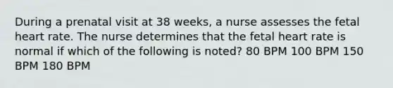 During a prenatal visit at 38 weeks, a nurse assesses the fetal heart rate. The nurse determines that the fetal heart rate is normal if which of the following is noted? 80 BPM 100 BPM 150 BPM 180 BPM