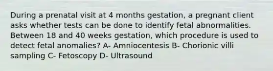 During a prenatal visit at 4 months gestation, a pregnant client asks whether tests can be done to identify fetal abnormalities. Between 18 and 40 weeks gestation, which procedure is used to detect fetal anomalies? A- Amniocentesis B- Chorionic villi sampling C- Fetoscopy D- Ultrasound