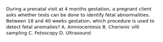 During a prenatal visit at 4 months gestation, a pregnant client asks whether tests can be done to identify fetal abnormalities. Between 18 and 40 weeks gestation, which procedure is used to detect fetal anomalies? A. Amniocentesis B. Chorionic villi sampling C. Fetoscopy D. Ultrasound