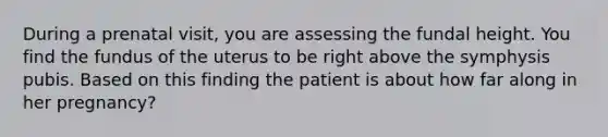 During a prenatal visit, you are assessing the fundal height. You find the fundus of the uterus to be right above the symphysis pubis. Based on this finding the patient is about how far along in her pregnancy?