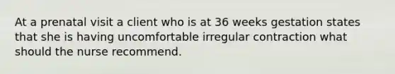 At a prenatal visit a client who is at 36 weeks gestation states that she is having uncomfortable irregular contraction what should the nurse recommend.