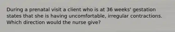 During a prenatal visit a client who is at 36 weeks' gestation states that she is having uncomfortable, irregular contractions. Which direction would the nurse give?