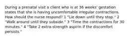 During a prenatal visit a client who is at 36 weeks' gestation states that she is having uncomfortable irregular contractions. How should the nurse respond? 1 "Lie down until they stop." 2 "Walk around until they subside." 3 "Time the contractions for 30 minutes." 4 "Take 2 extra-strength aspirin if the discomfort persists."