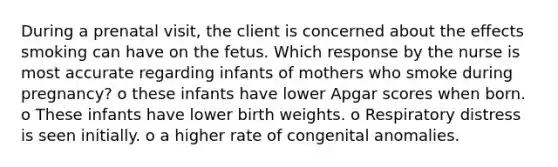 During a prenatal visit, the client is concerned about the effects smoking can have on the fetus. Which response by the nurse is most accurate regarding infants of mothers who smoke during pregnancy? o these infants have lower Apgar scores when born. o These infants have lower birth weights. o Respiratory distress is seen initially. o a higher rate of congenital anomalies.