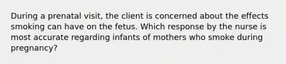 During a prenatal visit, the client is concerned about the effects smoking can have on the fetus. Which response by the nurse is most accurate regarding infants of mothers who smoke during pregnancy?