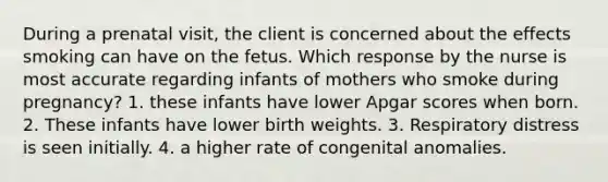 During a prenatal visit, the client is concerned about the effects smoking can have on the fetus. Which response by the nurse is most accurate regarding infants of mothers who smoke during pregnancy? 1. these infants have lower Apgar scores when born. 2. These infants have lower birth weights. 3. Respiratory distress is seen initially. 4. a higher rate of congenital anomalies.