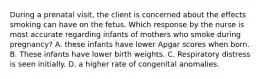 During a prenatal visit, the client is concerned about the effects smoking can have on the fetus. Which response by the nurse is most accurate regarding infants of mothers who smoke during pregnancy? A. these infants have lower Apgar scores when born. B. These infants have lower birth weights. C. Respiratory distress is seen initially. D. a higher rate of congenital anomalies.