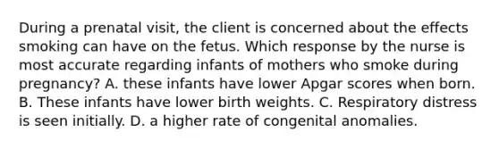 During a prenatal visit, the client is concerned about the effects smoking can have on the fetus. Which response by the nurse is most accurate regarding infants of mothers who smoke during pregnancy? A. these infants have lower Apgar scores when born. B. These infants have lower birth weights. C. Respiratory distress is seen initially. D. a higher rate of congenital anomalies.